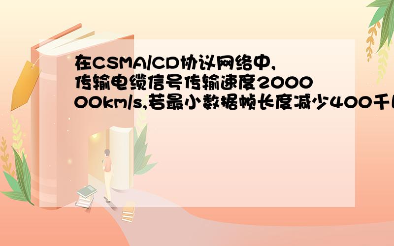 在CSMA/CD协议网络中,传输电缆信号传输速度200000km/s,若最小数据帧长度减少400千比特,问点之间距离变化