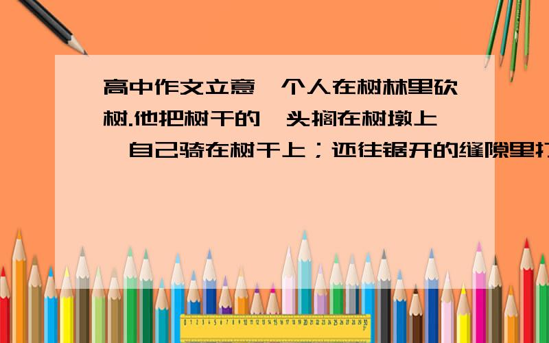 高中作文立意一个人在树林里砍树.他把树干的一头搁在树墩上,自己骑在树干上；还往锯开的缝隙里打一个楔子,然后再锯.过了一会儿又把楔子拔出来,再打进一个新地方.一只猴子坐在一棵树