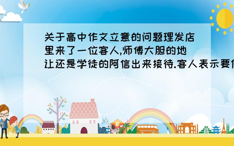 关于高中作文立意的问题理发店里来了一位客人,师傅大胆的地让还是学徒的阿信出来接待.客人表示要做微卷遮耳发型.阿信仔细观察了她的脸型,觉得这种发型不适合她.于是,在客人打瞌睡的