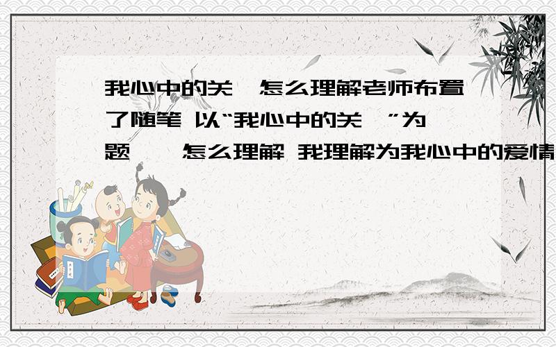 我心中的关雎怎么理解老师布置了随笔 以“我心中的关雎”为题……怎么理解 我理解为我心中的爱情 不敢确定 老师会让我们写这种?