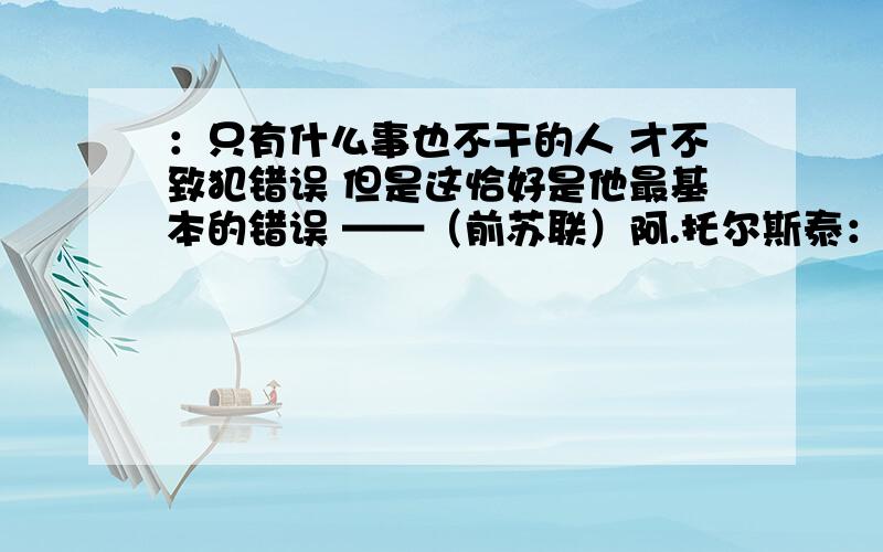 ：只有什么事也不干的人 才不致犯错误 但是这恰好是他最基本的错误 ——（前苏联）阿.托尔斯泰：只有什么事也不干的人 才不致犯错误 但是这恰好是他最基本的错误——（前苏联）阿.托