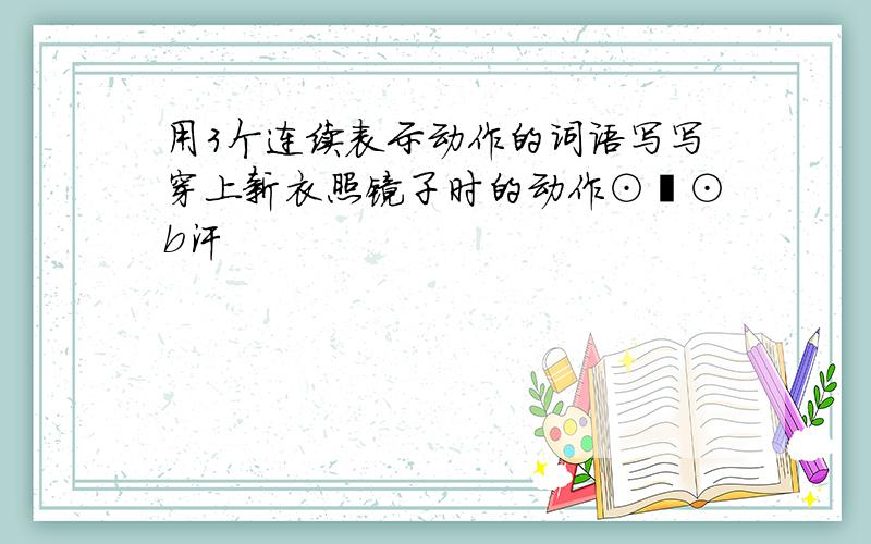 用3个连续表示动作的词语写写穿上新衣照镜子时的动作⊙﹏⊙b汗