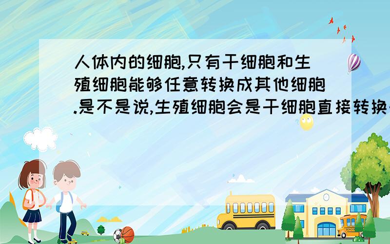 人体内的细胞,只有干细胞和生殖细胞能够任意转换成其他细胞.是不是说,生殖细胞会是干细胞直接转换的?人是从生殖细胞变来的这不用说了吧,就算是克隆,也离不开生殖细胞.生殖细胞和干细