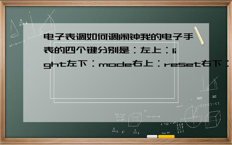 电子表调如何调闹钟我的电子手表的四个键分别是：左上：light左下：mode右上：reset右下：start.请问如何调闹钟?还有,我明明设定了闹钟时间,可是到了时间它却没响,这是怎么回事?不过我按了