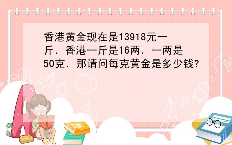 香港黄金现在是13918元一斤．香港一斤是16两．一两是50克．那请问每克黄金是多少钱?