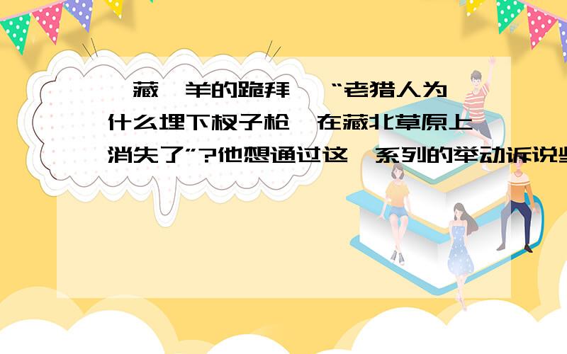 《藏羚羊的跪拜》 “老猎人为什么埋下杈子枪,在藏北草原上消失了”?他想通过这一系列的举动诉说些什么?《藏羚羊的跪拜》中“老猎人为什么埋下杈子枪,在藏北草原上消失了”?他想通过