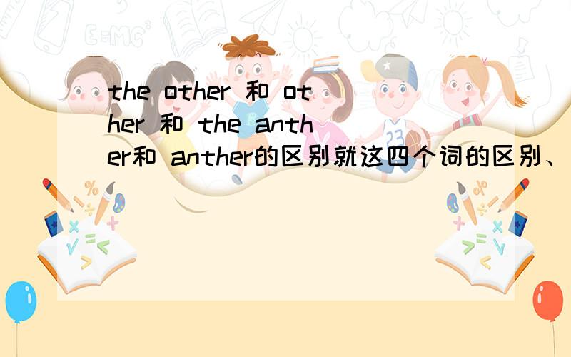 the other 和 other 和 the anther和 anther的区别就这四个词的区别、英语做完型填空的时候经常会碰到.不是例题是例句啊