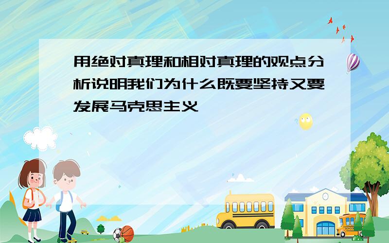 用绝对真理和相对真理的观点分析说明我们为什么既要坚持又要发展马克思主义