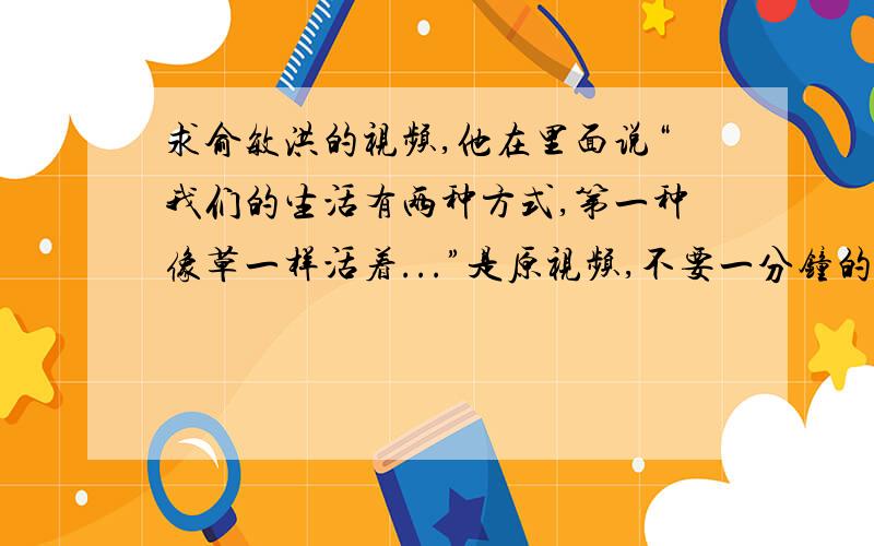 求俞敏洪的视频,他在里面说“我们的生活有两种方式,第一种像草一样活着...”是原视频,不要一分钟的截取视频