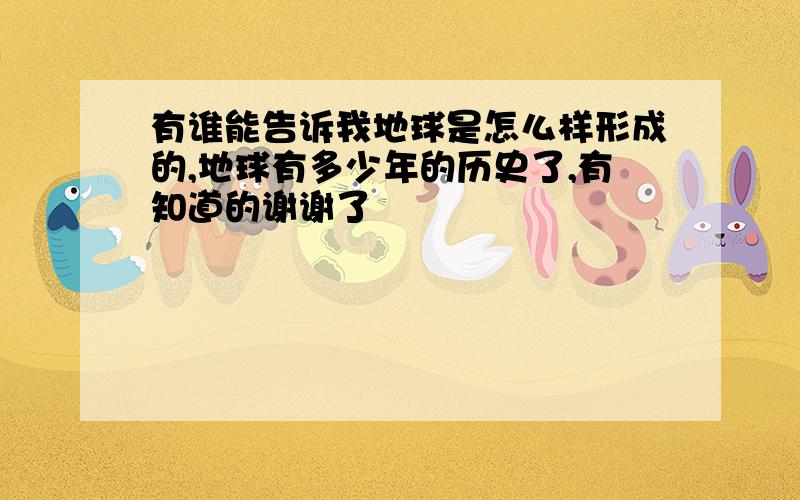 有谁能告诉我地球是怎么样形成的,地球有多少年的历史了,有知道的谢谢了