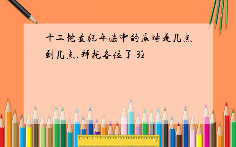 十二地支纪年法中的辰时是几点到几点.拜托各位了 3Q