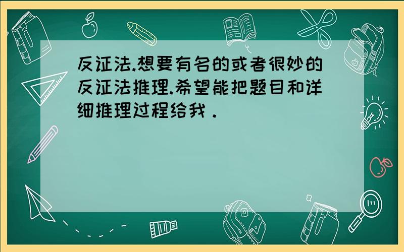 反证法.想要有名的或者很妙的反证法推理.希望能把题目和详细推理过程给我。