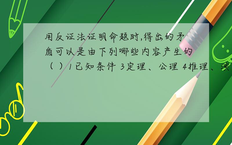 用反证法证明命题时,得出的矛盾可以是由下列哪些内容产生的（ ）1已知条件 3定理、公理 4推理、演算的规律A.1 B.1、3 C.2 D.1、2、3、4