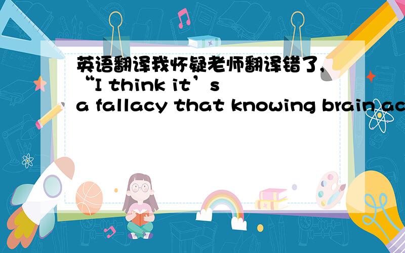 英语翻译我怀疑老师翻译错了,“I think it’s a fallacy that knowing brain action negates a subjective,psychological meaning any more than it does for waking thought.I think dreams are thinking in a different biochemical state.”老师