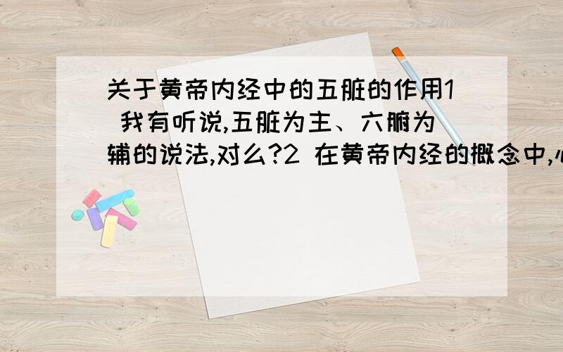 关于黄帝内经中的五脏的作用1 我有听说,五脏为主、六腑为辅的说法,对么?2 在黄帝内经的概念中,心脏主神,就是说,心的这一体系,影响调节着人的意识.是么?那么其他四脏呢?分别管理着什么?3