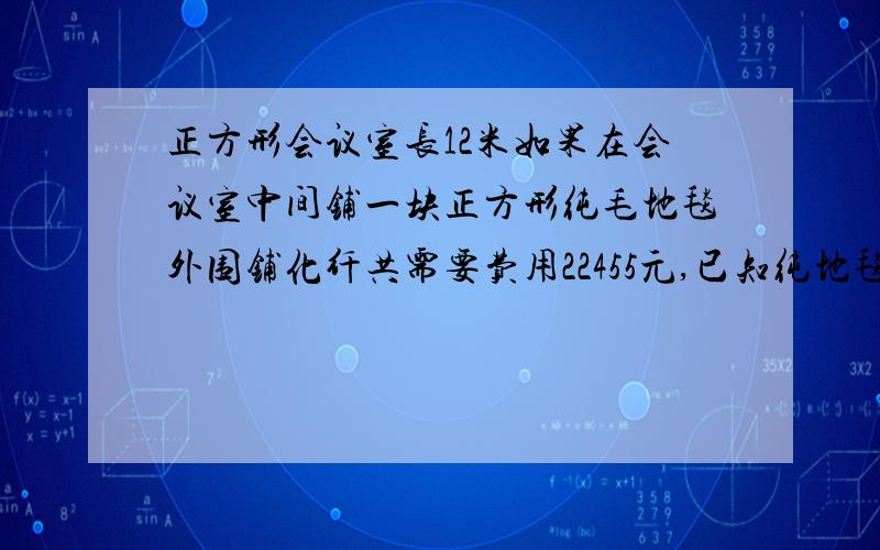 正方形会议室长12米如果在会议室中间铺一块正方形纯毛地毯外围铺化纤共需要费用22455元,已知纯地毯每平方米250元,化纤地毯每平方米35元,问两种地毯各需要多少钱?