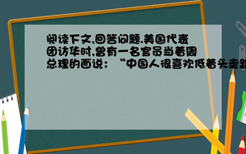 阅读下文,回答问题.美国代表团访华时,曾有一名官员当着周总理的面说：“中国人很喜欢低着头走路,而我们美国人却总是抬着头走路.” 此语一出,话惊四座.周总理不慌不忙,脸带微笑地说：