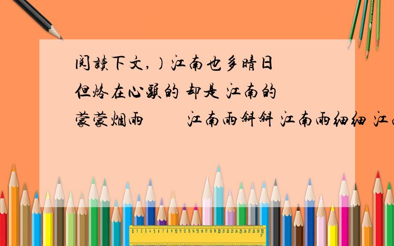 阅读下文,）江南也多晴日　 但烙在心头的 却是 江南的 蒙蒙烟雨 　　江南雨斜斜 江南雨细细 江南雨斜 斜成檐前翩飞的燕子 江南雨细 细成荷塘浅笑的涟漪 　　江南雨 是阿婆河边捣的衣