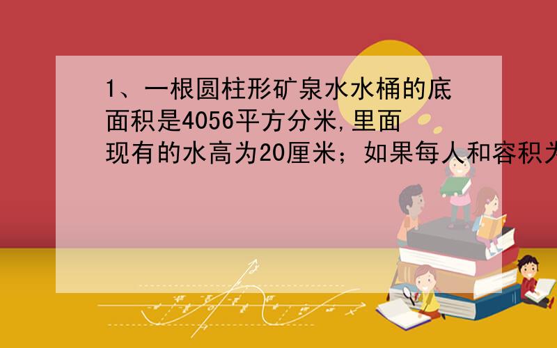 1、一根圆柱形矿泉水水桶的底面积是4056平方分米,里面现有的水高为20厘米；如果每人和容积为285毫升的一杯水,这些水可供多少人喝?2、一根圆柱形木料底面周长是12.56分米,高是4米.它的体积