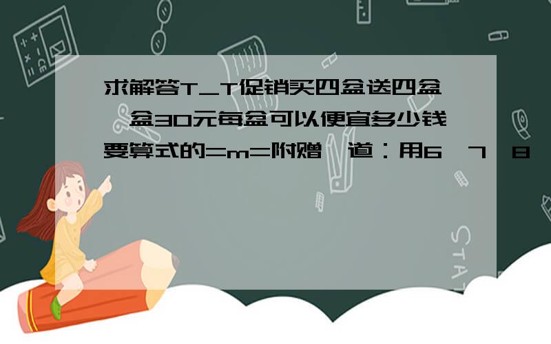 求解答T_T促销买四盆送四盆一盆30元每盆可以便宜多少钱要算式的=m=附赠一道：用6,7,8,9,这四个数字组成一个三位数和一个两位数是它们的乘积最大,这个三位数和两位数各是多少,最大的积是