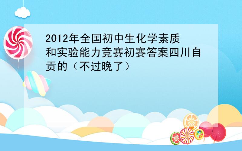 2012年全国初中生化学素质和实验能力竞赛初赛答案四川自贡的（不过晚了）