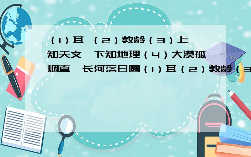 （1）耳 （2）教龄（3）上知天文,下知地理（4）大漠孤烟直,长河落日圆（1）耳（2）教龄（3）上知天文,（4）大漠孤烟直,长河落日圆