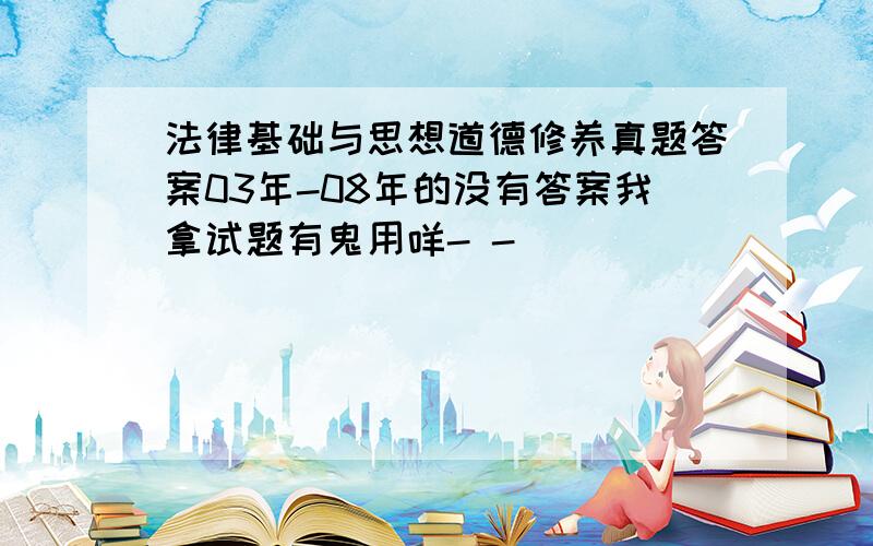 法律基础与思想道德修养真题答案03年-08年的没有答案我拿试题有鬼用咩- -(((