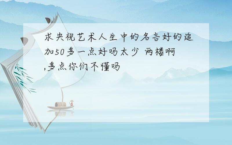 求央视艺术人生中的名言好的追加50多一点好吗太少 两楼啊,多点你们不懂吗