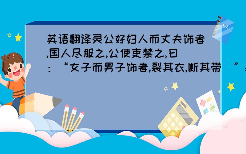 英语翻译灵公好妇人而丈夫饰者,国人尽服之,公使吏禁之,曰：“女子而男子饰者,裂其衣,断其带．”裂衣断带相望,而不止． 晏子见,公问曰：“寡人使吏禁女子而男子饰,裂断其衣带,相望而不