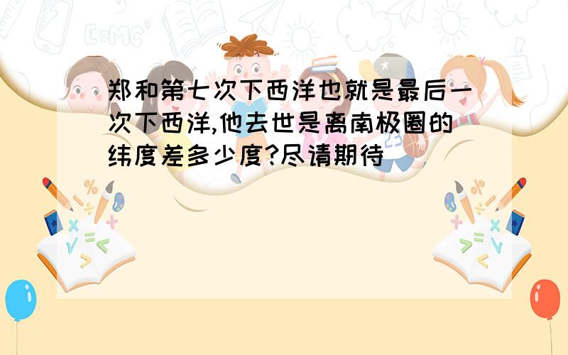 郑和第七次下西洋也就是最后一次下西洋,他去世是离南极圈的纬度差多少度?尽请期待