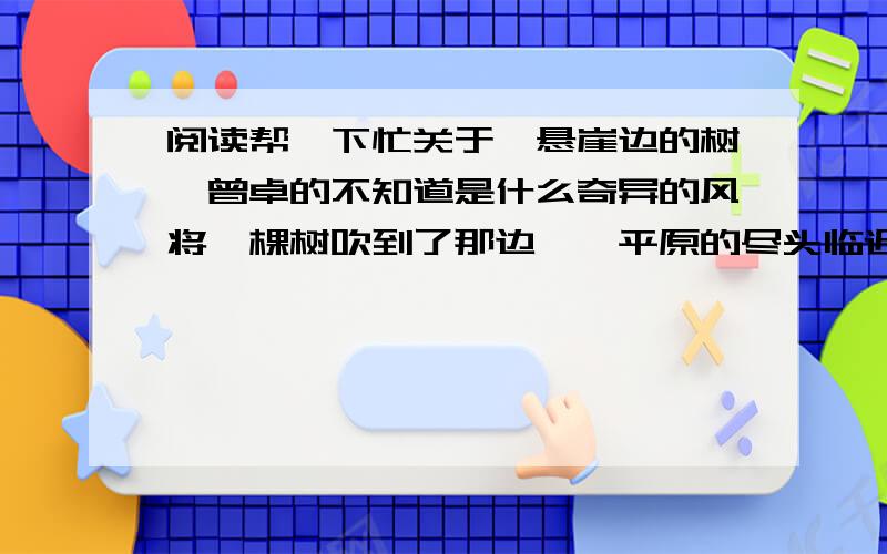 阅读帮一下忙关于《悬崖边的树》曾卓的不知道是什么奇异的风将一棵树吹到了那边——平原的尽头临近深谷的悬崖上它倾听远处森林的喧哗和深谷中小溪的歌唱它孤独地站在那里显得寂寞