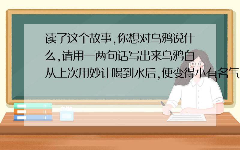 读了这个故事,你想对乌鸦说什么,请用一两句话写出来乌鸦自从上次用妙计喝到水后,便变得小有名气.这天,它受到邀请,去参加“动物名人”颁奖大会.当它飞到一个村子时,觉得有点口渴,这时,