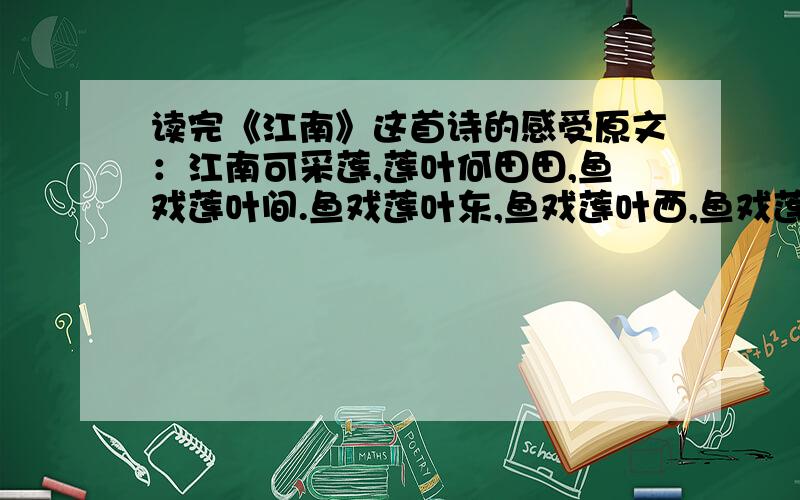 读完《江南》这首诗的感受原文：江南可采莲,莲叶何田田,鱼戏莲叶间.鱼戏莲叶东,鱼戏莲叶西,鱼戏莲叶南,鱼戏莲叶北.(汉乐府的)求100字以上的感受.