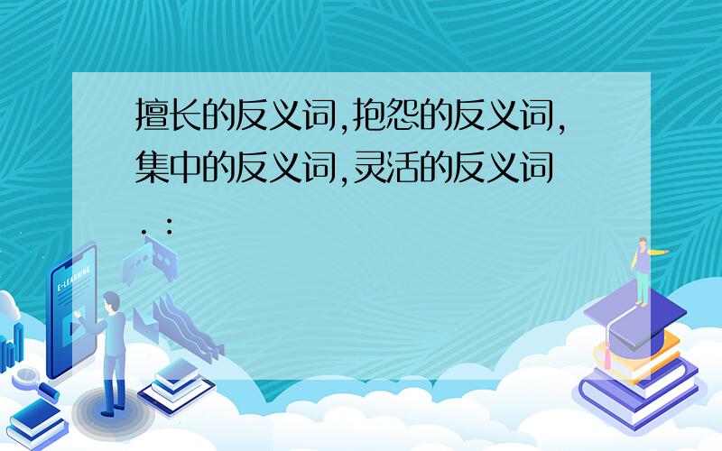 擅长的反义词,抱怨的反义词,集中的反义词,灵活的反义词 .：