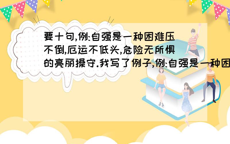 要十句,例:自强是一种困难压不倒,厄运不低头,危险无所惧的亮丽操守.我写了例子,例:自强是一种困难压不倒,厄运不低头,危险无所惧的亮丽操守.规格:自强是一种................,........,..........