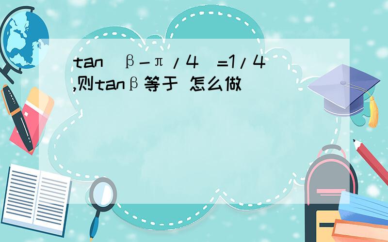 tan(β-π/4)=1/4,则tanβ等于 怎么做