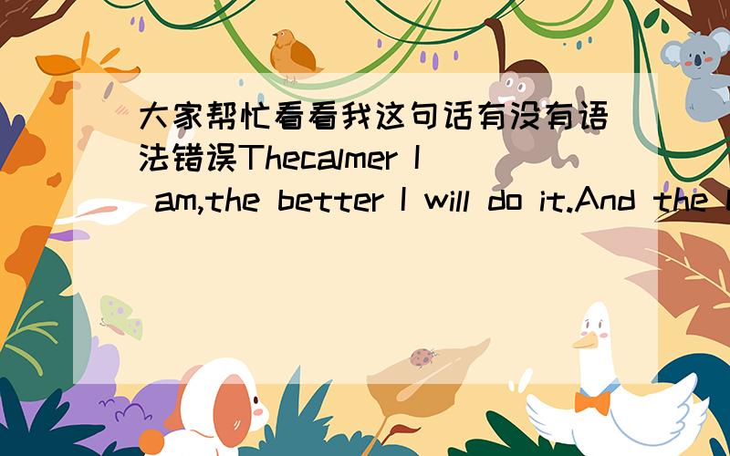 大家帮忙看看我这句话有没有语法错误Thecalmer I am,the better I will do it.And the better I do it,the moreconfident I will be.