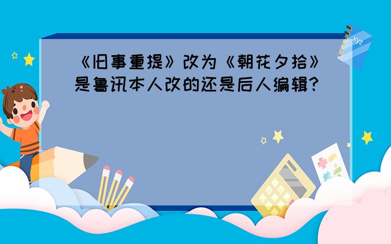 《旧事重提》改为《朝花夕拾》是鲁讯本人改的还是后人编辑?