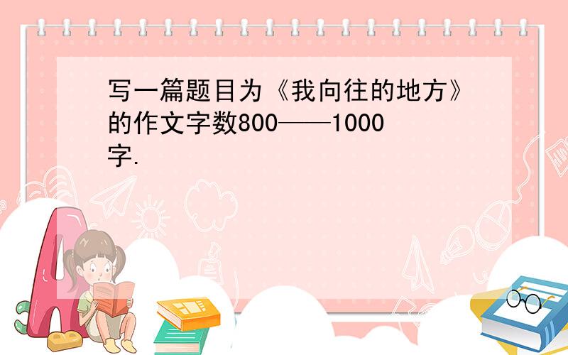 写一篇题目为《我向往的地方》的作文字数800——1000字.