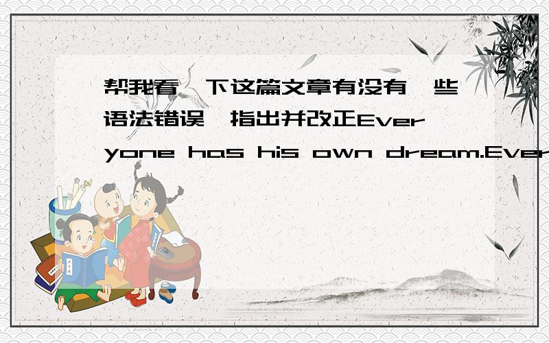 帮我看一下这篇文章有没有一些语法错误,指出并改正Everyone has his own dream.Everyone's dreams are not the same.I also have myself dream.I have a dream.I hope to have a farm.So,I hard for my dream.I have a dream.I hope to have a f