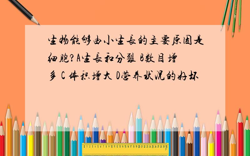 生物能够由小生长的主要原因是细胞?A生长和分裂 B数目增多 C 体积增大 D营养状况的好坏