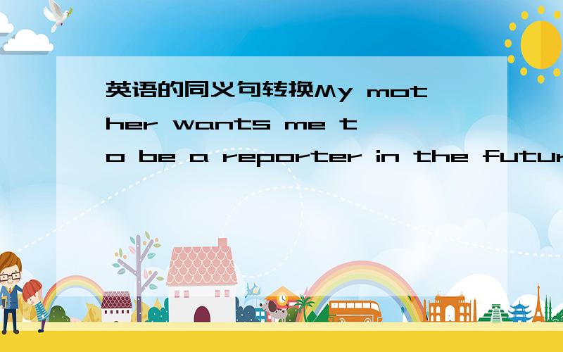 英语的同义句转换My mother wants me to be a reporter in the future.My mother _____ _____ me _____ _____ a reporter in the future.最好还请讲下理由啦!^_^（有点急.）