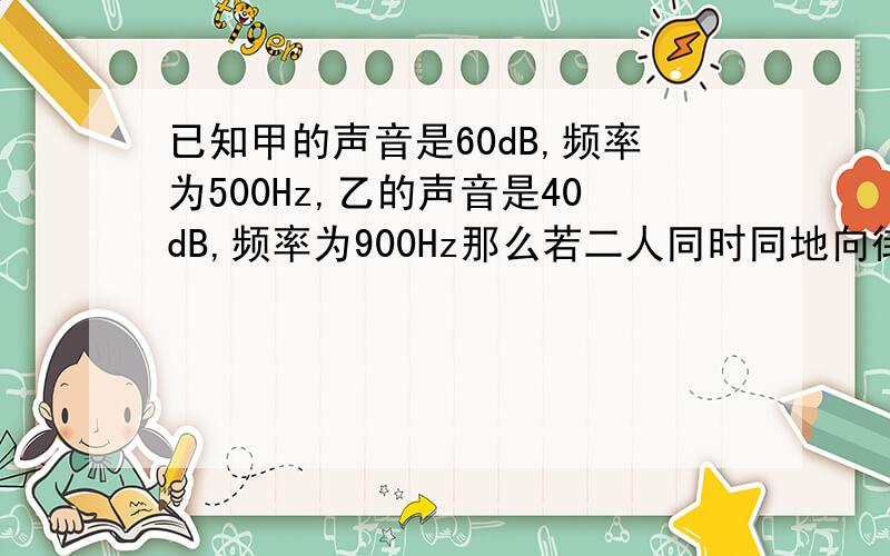 已知甲的声音是60dB,频率为500Hz,乙的声音是40dB,频率为900Hz那么若二人同时同地向街对面的丙喊话,哪一个人的声音可先传到!一定要说明原因哦