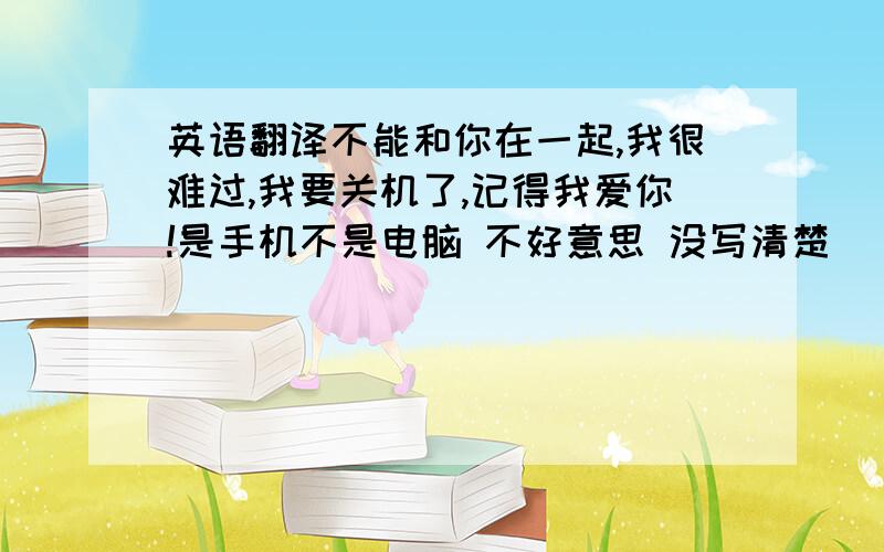 英语翻译不能和你在一起,我很难过,我要关机了,记得我爱你!是手机不是电脑 不好意思 没写清楚