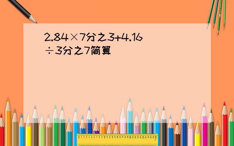 2.84×7分之3+4.16÷3分之7简算