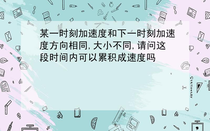 某一时刻加速度和下一时刻加速度方向相同,大小不同,请问这段时间内可以累积成速度吗