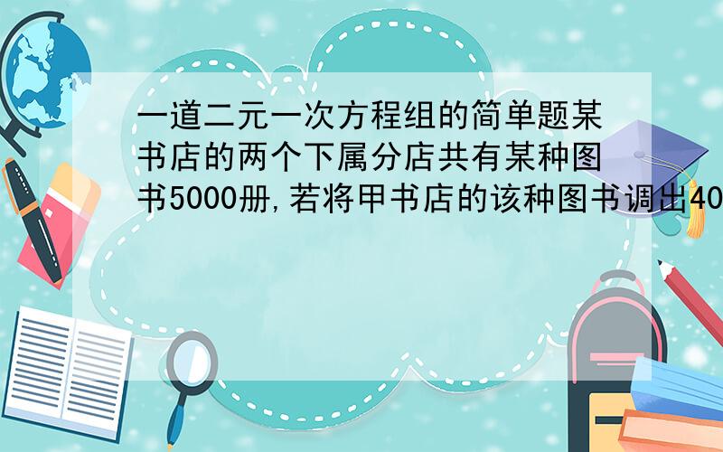 一道二元一次方程组的简单题某书店的两个下属分店共有某种图书5000册,若将甲书店的该种图书调出400册给乙书店,这样乙书店的该种图书的数量仍比家书店该种图书的数量的一半还少400册.求