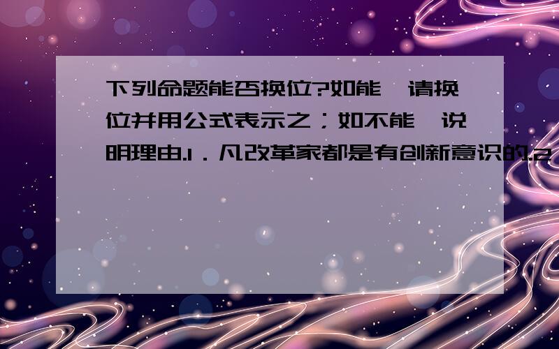 下列命题能否换位?如能,请换位并用公式表示之；如不能,说明理由.1．凡改革家都是有创新意识的.2．凡畅销商品都不是劣质商品.3．有些电视剧不是观众欢迎的.4．我国的有些发明创造是世