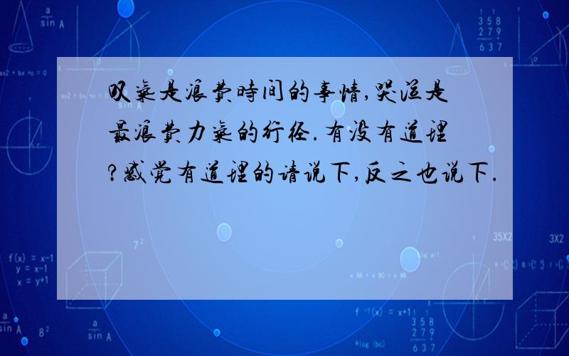 叹气是浪费时间的事情,哭泣是最浪费力气的行径.有没有道理?感觉有道理的请说下,反之也说下.