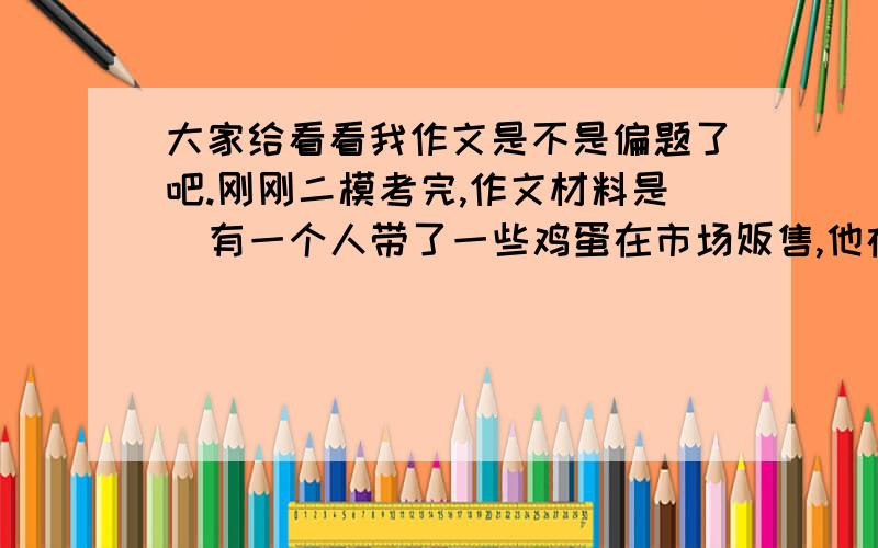 大家给看看我作文是不是偏题了吧.刚刚二模考完,作文材料是  有一个人带了一些鸡蛋在市场贩售,他在一张纸板上写着：“新鲜鸡蛋在此销售”.     有一个人过来对他说：“老兄,何必加新鲜